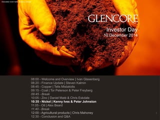 140 
Investor Day 
10 December 2014 
Granulated nickel matte, Sudbury, Canada 
08:00 - Welcome and Overview | Ivan Glasenberg 
08:20 - Finance Update | Steven Kalmin 
08:45 - Copper | Telis Mistakidis 
09:15 - Coal | Tor Peterson & Peter Freyberg 
09:45 - Break 
10:05 - Zinc | Daniel Maté & Chris Eskdale 
10:35 - Nickel | Kenny Ives & Peter Johnston 
11:05 - Oil | Alex Beard 
11:40 - Break 
12:00 - Agricultural products | Chris Mahoney 
12:30 - Conclusion and Q&A 
 