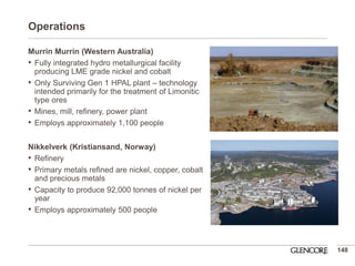 Operations 
Murrin Murrin (Western Australia) 
•Fully integrated hydro metallurgical facility producing LME grade nickel and cobalt 
•Only Surviving Gen 1 HPAL plant – technology intended primarily for the treatment of Limonitic type ores 
•Mines, mill, refinery, power plant 
•Employs approximately 1,100 people 
Nikkelverk (Kristiansand, Norway) 
•Refinery 
•Primary metals refined are nickel, copper, cobalt and precious metals 
•Capacity to produce 92,000 tonnes of nickel per year 
•Employs approximately 500 people 
148  
