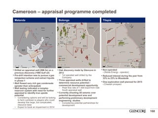 •Drilled an appraisal well (NM-3x) on a previous discovery (1980 Gulf oil) 
•Pre-drill intention was to pursue a gas reinjection scheme and extract liquids in phase 1 
•Well flowed very rich gas condensate (greater than anticipated) 
•Well testing indicated a complex reservoir system with need for further appraisal to identify true upside potential 
Considering options and will be looking to farm out/down to players who could develop this large, but complicated, resource base 
Expect to book an impairment in 2014 
•Oak discovery made by Glencore in 2012 
1st operated well drilled by the Company 
•Three appraisal wells drilled to determine resource potential / commercial development opportunity 
Peak flow rate of 1,500 bopd from Oak South appraisal well 
•Currently shooting 3D seismic over potential development area and performing preliminary development engineering studies 
Considering potential partnerships for development 
168 
•Non-operated - (Noble Energy - operator) 
•Reduced interest during the year from 33% to 23% to Woodside 
•One exploration well planned for 2015 - Cheetah prospect 
Cameroon – appraisal programme completed 
Matanda 
Bolongo 
Tilapia  