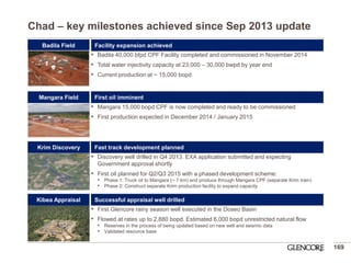 •First Glencore rainy season well executed in the Doseo Basin 
•Flowed at rates up to 2,880 bopd. Estimated 6,000 bopd unrestricted natural flow 
•Reserves in the process of being updated based on new well and seismic data 
•Validated resource base 
Chad – key milestones achieved since Sep 2013 update 
169 
Badila Field 
Kibea Appraisal 
Krim Discovery 
Mangara Field 
•Discovery well drilled in Q4 2013. EXA application submitted and expecting Government approval shortly 
•First oil planned for Q2/Q3 2015 with a phased development scheme: 
•Phase 1: Truck oil to Mangara (~ 7 km) and produce through Mangara CPF (separate Krim train) 
•Phase 2: Construct separate Krim production facility to expand capacity 
•Badila 40,000 bfpd CPF Facility completed and commissioned in November 2014 
•Total water injectivity capacity at 23,000 – 30,000 bwpd by year end 
•Current production at ~ 15,000 bopd 
•Mangara 15,000 bopd CPF is now completed and ready to be commissioned 
•First production expected in December 2014 / January 2015 
Facility expansion achieved 
First oil imminent 
Fast track development planned 
Successful appraisal well drilled  