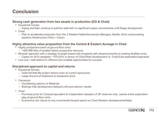 Conclusion 
Strong cash generation from two assets in production (EG & Chad) 
•Equatorial Guinea 
–Aseng and Alen continue to perform well with no significant capex commitments until Diega development 
•Chad 
–Plan to accelerate production from the 3 Western fields/discoveries (Mangara, Badila, Krim) using existing pipeline infrastructure (Totco / Cotco) 
Highly attractive value proposition from the Central & Eastern Acreage in Chad 
•Highly prospective basin at ground floor entry 
–~800 MM bbls of audited risked prospective resource 
•Modular approach with a strategy to target lowest risk prospects with closest proximity to existing facilities entry 
–Capex for 2015 weighted ~75%/25% in favour of Chad West development vs. Chad East exploration/appraisal 
•Low cost / well relative to offshore and multiple opportunities for success 
Disciplined approach to capital and returns 
•Equatorial Guinea 
–Solid full field life project returns even at current spot prices 
–Large amount of headroom to breakeven price 
•Cameroon 
–Considering options on Matanda 
–Bolongo Oak development delayed until post seismic results 
•Chad 
–Purchase price for Caracal equivalent to independent valuation of 2P reserves only. Leaves entire exploration play at ground floor entry 
–Economics are robust on any incremental forward spend on Chad Western developments/fields 
172  
