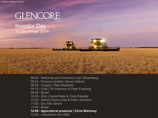 Harvester at Balaklava, Australia 
08:00 - Welcome and Overview | Ivan Glasenberg 
08:20 - Finance Update | Steven Kalmin 
08:45 - Copper | Telis Mistakidis 
09:15 - Coal | Tor Peterson & Peter Freyberg 
09:45 - Break 
10:05 - Zinc | Daniel Maté & Chris Eskdale 
10:35 - Nickel | Kenny Ives & Peter Johnston 
11:05 - Oil | Alex Beard 
11:40 - Break 
12:00 - Agricultural products | Chris Mahoney 
12:30 - Conclusion and Q&A 
Investor Day 
10 December 2014 
 