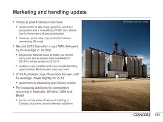 Marketing and handling update 
•Prices at post financial crisis lows 
•record 2013/14 US crops, good EU and FSU production and a re-building of PRC corn stocks due to three years of good production 
•however, some new crop production issues developing (Russia) 
•Record 2013 Canadian crop (76Mt) followed by an average 2014 crop 
•September harvest lower at 60Mt, but record carry over stocks means total availability in 2014/15 will be similar to 2013/14 
•quality is very variable and may provide blending opportunities. Rail situation has improved 
•2014 Australian crop (November harvest) will be average, down slightly on 2013 
•government is advocating open access to ports 
•Port capacity additions by competitors occurring in Australia, Ukraine, USA and Brazil 
•so far no indication of new port building in Canada, but some country elevator additions 
183 
Viterra Weyburn grain silo, Australia  