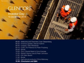 119900 
Tintaya concentrator, Peru 
08:00 - Welcome and Overview | Ivan Glasenberg 
08:20 - Finance Update | Steven Kalmin 
08:45 - Copper | Telis Mistakidis 
09:15 - Coal | Tor Peterson & Peter Freyberg 
09:45 - Break 
10:05 - Zinc | Daniel Maté & Chris Eskdale 
10:35 - Nickel | Kenny Ives & Peter Johnston 
11:05 - Oil | Alex Beard 
11:40 - Break 
12:00 - Agricultural products | Chris Mahoney 
12:30 - Conclusion and Q&A 
Investor Day 
10 December 2014 
 