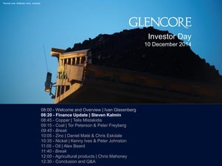 2244 
Thermal coal, Rolleston mine, Australia 
Investor Day 
10 December 2014 
08:00 - Welcome and Overview | Ivan Glasenberg 
08:20 - Finance Update | Steven Kalmin 
08:45 - Copper | Telis Mistakidis 
09:15 - Coal | Tor Peterson & Peter Freyberg 
09:45 - Break 
10:05 - Zinc | Daniel Maté & Chris Eskdale 
10:35 - Nickel | Kenny Ives & Peter Johnston 
11:05 - Oil | Alex Beard 
11:40 - Break 
12:00 - Agricultural products | Chris Mahoney 
12:30 - Conclusion and Q&A 
 