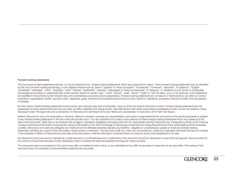25 
Forward looking statements 
This document contains statements that are, or may be deemed to be, “forward looking statements” which are prospective in nature. These forward looking statements may be identified by the use of forward looking terminology, or the negative thereof such as "plans", "expects" or "does not expect", "is expected", "continues", "assumes", "is subject to", "budget", "scheduled", "estimates", "aims", "forecasts", "risks", "intends", "positioned", "predicts", "anticipates" or "does not anticipate", or "believes", or variations of such words or comparable terminology and phrases or statements that certain actions, events or results "may", "could", "should", “shall”, "would", "might" or "will" be taken, occur or be achieved. Such statements are qualified in their entirety by the inherent risks and uncertainties surrounding future expectations. Forward-looking statements are not based on historical facts, but rather on current predictions, expectations, beliefs, opinions, plans, objectives, goals, intentions and projections about future events, results of operations, prospects, financial condition and discussions of strategy. 
By their nature, forward looking statements involve known and unknown risks and uncertainties, many of which are beyond Glencore’s control. Forward looking statements are not guarantees of future performance and may and often do differ materially from actual results. Important factors that could cause these uncertainties include, but are not limited to, those discussed under “Principal risks and uncertainties” of Glencore’s Annual Report 2013 and “Risks and uncertainties” in Glencore’s 2014 Half-Year Report. 
Neither Glencore nor any of its associates or directors, officers or advisers, provides any representation, assurance or guarantee that the occurrence of the events expressed or implied in any forward-looking statements in this document will actually occur. You are cautioned not to place undue reliance on these forward-looking statements which only speak as of the date of this document. Other than in accordance with its legal or regulatory obligations (including under the UK Listing Rules and the Disclosure and Transparency Rules of the Financial Conduct Authority and the Rules Governing the Listing of Securities on the Stock Exchange of Hong Kong Limited and the Listing Requirements of the Johannesburg Stock Exchange Limited), Glencore is not under any obligation and Glencore and its affiliates expressly disclaim any intention, obligation or undertaking to update or revise any forward looking statements, whether as a result of new information, future events or otherwise. This document shall not, under any circumstances, create any implication that there has been no change in the business or affairs of Glencore since the date of this document or that the information contained herein is correct as at any time subsequent to its date. 
No statement in this document is intended as a profit forecast or a profit estimate and no statement in this document should be interpreted to mean that earnings per Glencore share for the current or future financial years would necessarily match or exceed the historical published earnings per Glencore share. 
This document does not constitute or form part of any offer or invitation to sell or issue, or any solicitation of any offer to purchase or subscribe for any securities. The making of this document does not constitute a recommendation regarding any securities. 
 