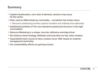 Summary 
•Capital misallocation, not a lack of demand, remains a key issue for the sector 
•Clear need to differentiate by commodity – correlation has broken down 
•Glencore’s positioning provides superior insulation and material price optionality 
•Established portfolio of Tier one industrial assets/cost structure in the right commodities 
•Glencore Marketing is a unique, low-risk, defensive earnings driver 
•Our balance sheet strategy, attributes and execution are key value creators 
•Unparalleled track record of value creation since 1994, based on material management ownership 
•Our sustainability efforts are gaining traction 
4  