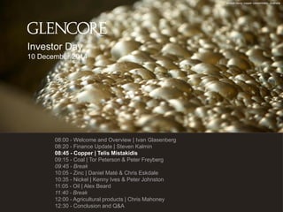 Ernest Henry copper concentrator, Australia 
Investor Day 
10 December 2014 
08:00 - Welcome and Overview | Ivan Glasenberg 
08:20 - Finance Update | Steven Kalmin 
08:45 - Copper | Telis Mistakidis 
09:15 - Coal | Tor Peterson & Peter Freyberg 
09:45 - Break 
10:05 - Zinc | Daniel Maté & Chris Eskdale 
10:35 - Nickel | Kenny Ives & Peter Johnston 
11:05 - Oil | Alex Beard 
11:45 - Break 
12:00 - Agricultural products | Chris Mahoney 
12:30 - Conclusion and Q&A 
| Telis Mistakidis 
40 products | Chris Mahoney 
 