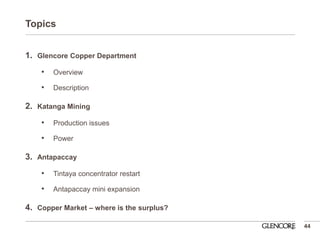 Topics 
1.Glencore Copper Department 
•Overview 
•Description 
2.Katanga Mining 
•Production issues 
•Power 
3.Antapaccay 
•Tintaya concentrator restart 
•Antapaccay mini expansion 
4.Copper Market – where is the surplus? 
44  