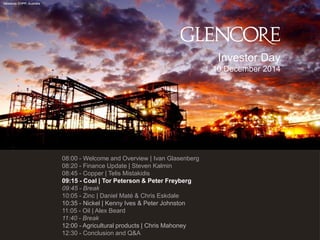 92 
Newlands CHPP, Australia 
Draft schedule 
08:00 - Welcome and Overview | Ivan Glasenberg 
08:20 - Finance Update | Steven Kalmin 
08:45 - Copper | Telis Mistakidis 
09:15 - Coal | Tor Peterson & Peter Freyberg 
09:45 - Break 
10:05 - Zinc | Daniel Maté & Chris Eskdale 
10:35 - Nickel | Kenny Ives & Peter Johnston 
11:05 - Oil | Alex Beard 
11:40 - Break 
12:00 - Agricultural products | Chris Mahoney 
12:30 - Conclusion and Q&A 
Investor Day 10 December 2014  