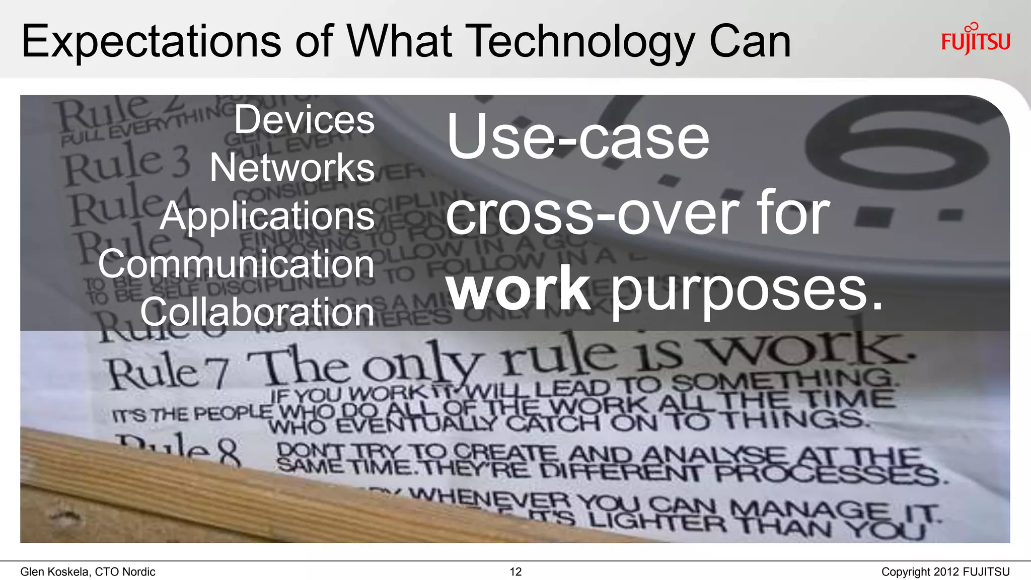 Expectations of What Technology Can
                    Devices
                   Networks
                               Use-case
                Applications   cross-over for
             Communication
               Collaboration   work purposes.



Glen Koskela, CTO Nordic         12         Copyright 2012 FUJITSU
 