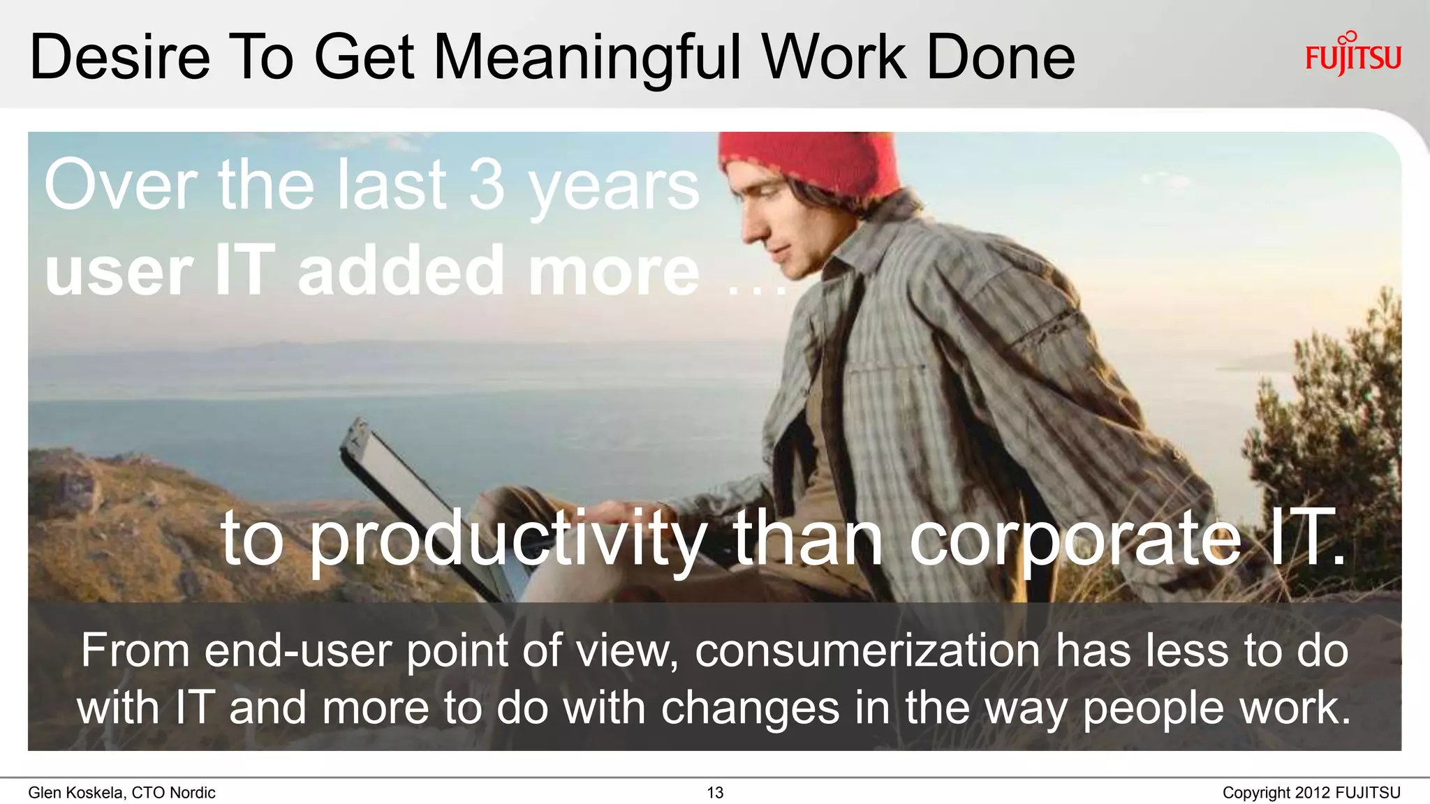 Desire To Get Meaningful Work Done

 Over the last 3 years
 user IT added more …


                           to productivity than corporate IT.
      From end-user point of view, consumerization has less to do
      with IT and more to do with changes in the way people work.
Glen Koskela, CTO Nordic                 13               Copyright 2012 FUJITSU
 