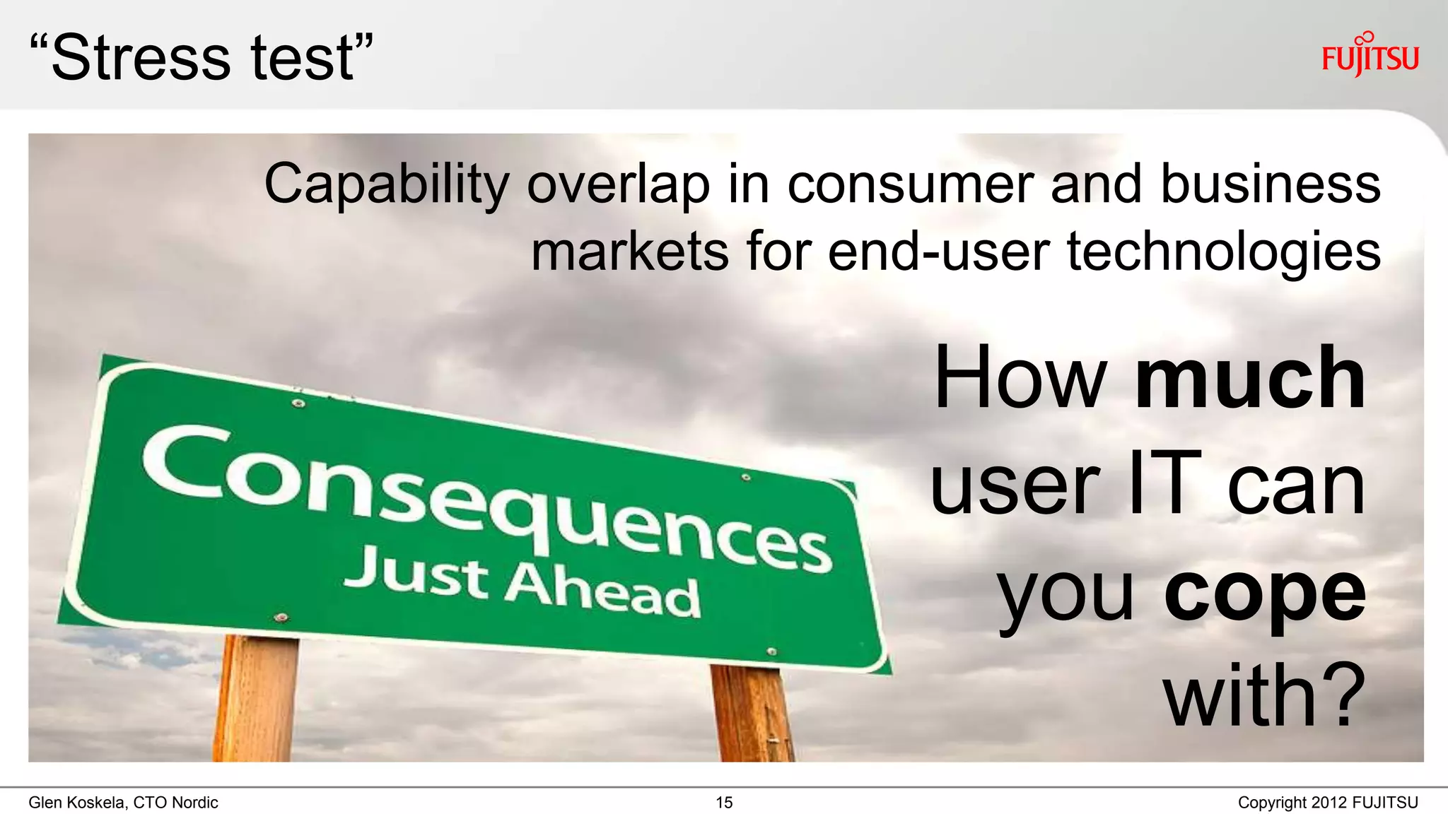 “Stress test”
                           Capability overlap in consumer and business
                                      markets for end-user technologies

                                                     How much
                                                     user IT can
                                                      you cope
                                                           with?
Glen Koskela, CTO Nordic                    15                   Copyright 2012 FUJITSU
 