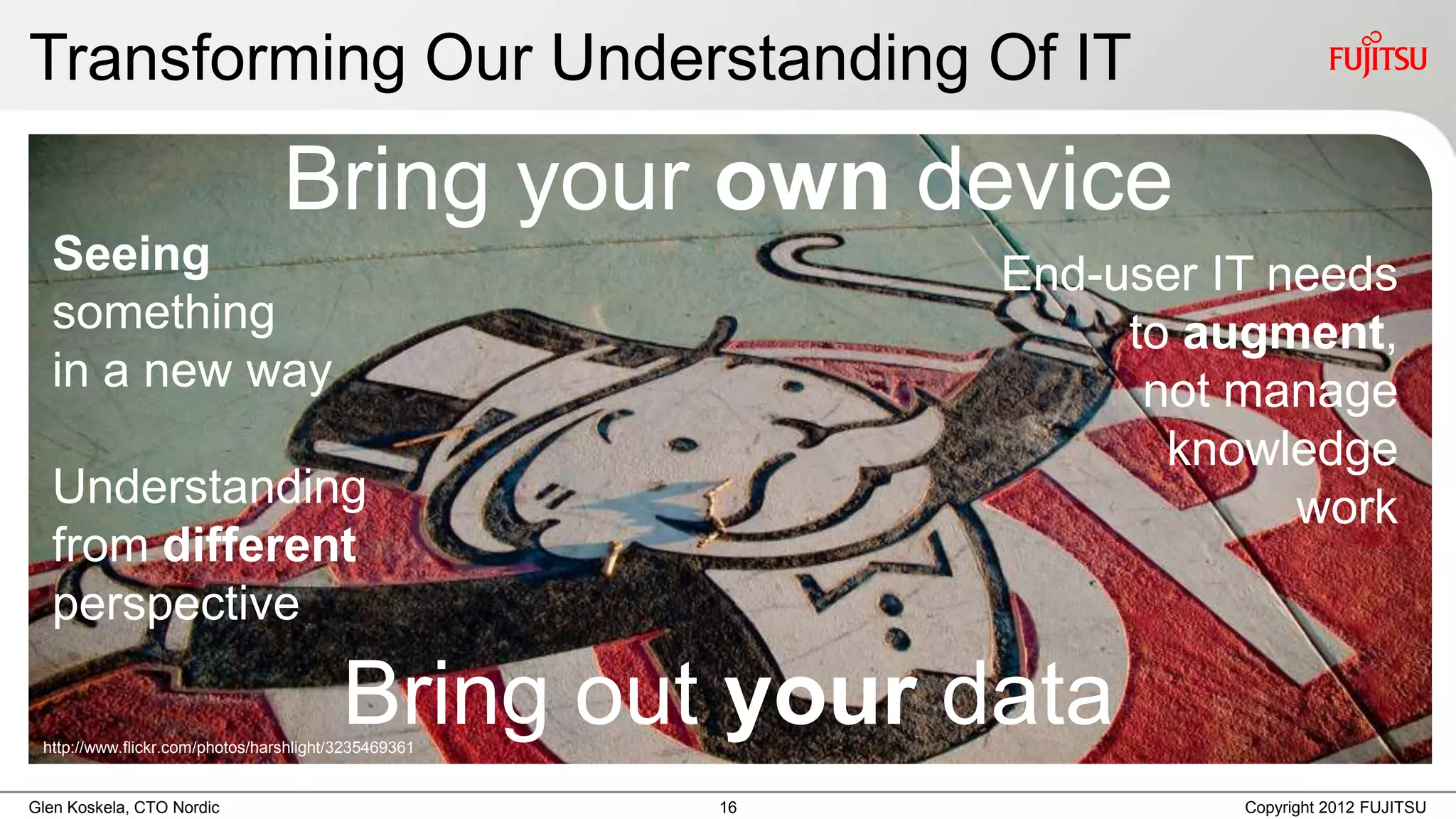 Transforming Our Understanding Of IT
                                 Bring your own device
  Seeing                                                   End-user IT needs
  something                                                     to augment,
  in a new way                                                   not manage
                                                                  knowledge
  Understanding                                                         work
  from different
  perspective

                                         Bring out your data
 http://www.flickr.com/photos/harshlight/3235469361


Glen Koskela, CTO Nordic                              16             Copyright 2012 FUJITSU
 