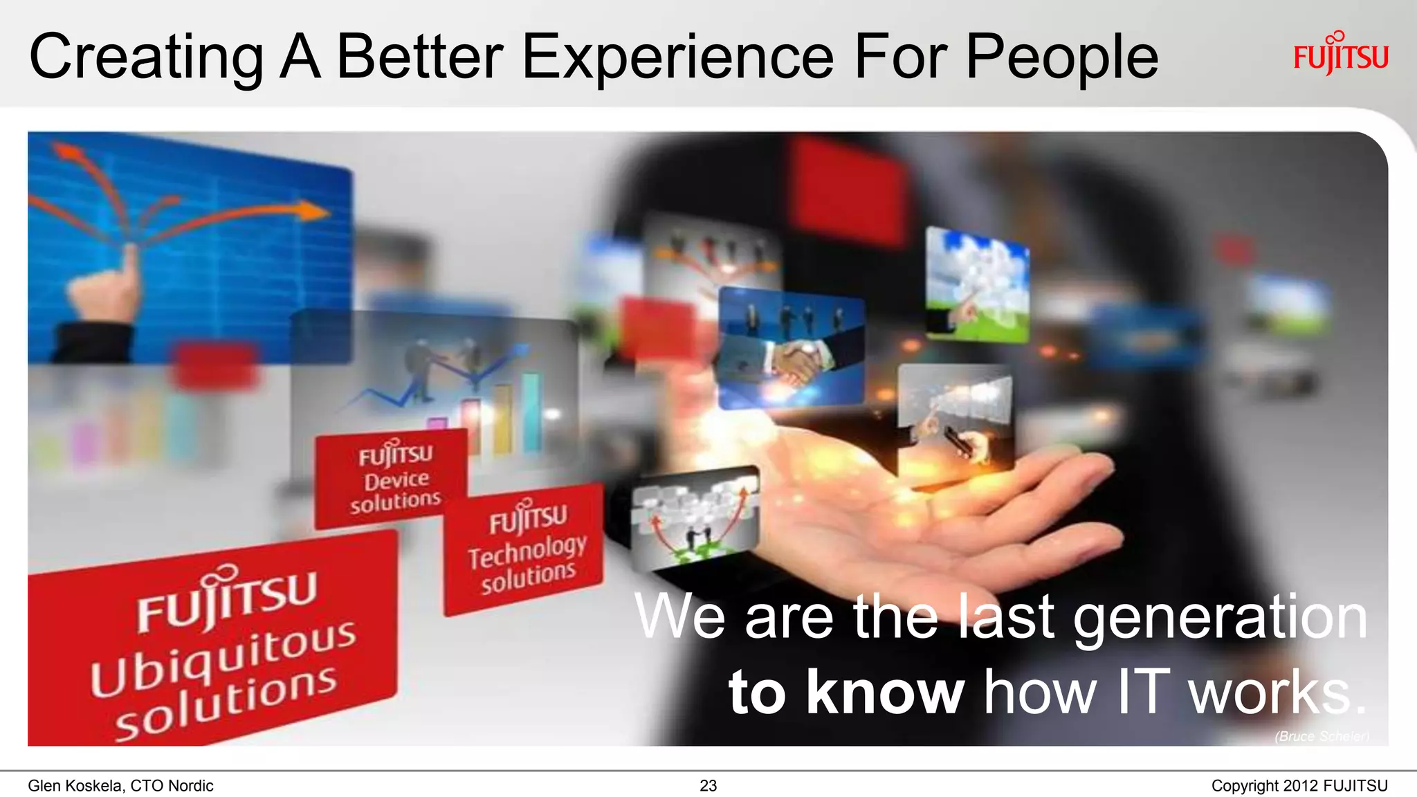 Creating A Better Experience For People




                           We are the last generation
                             to know how IT works.    (Bruce Scheier)


Glen Koskela, CTO Nordic     23                Copyright 2012 FUJITSU
 