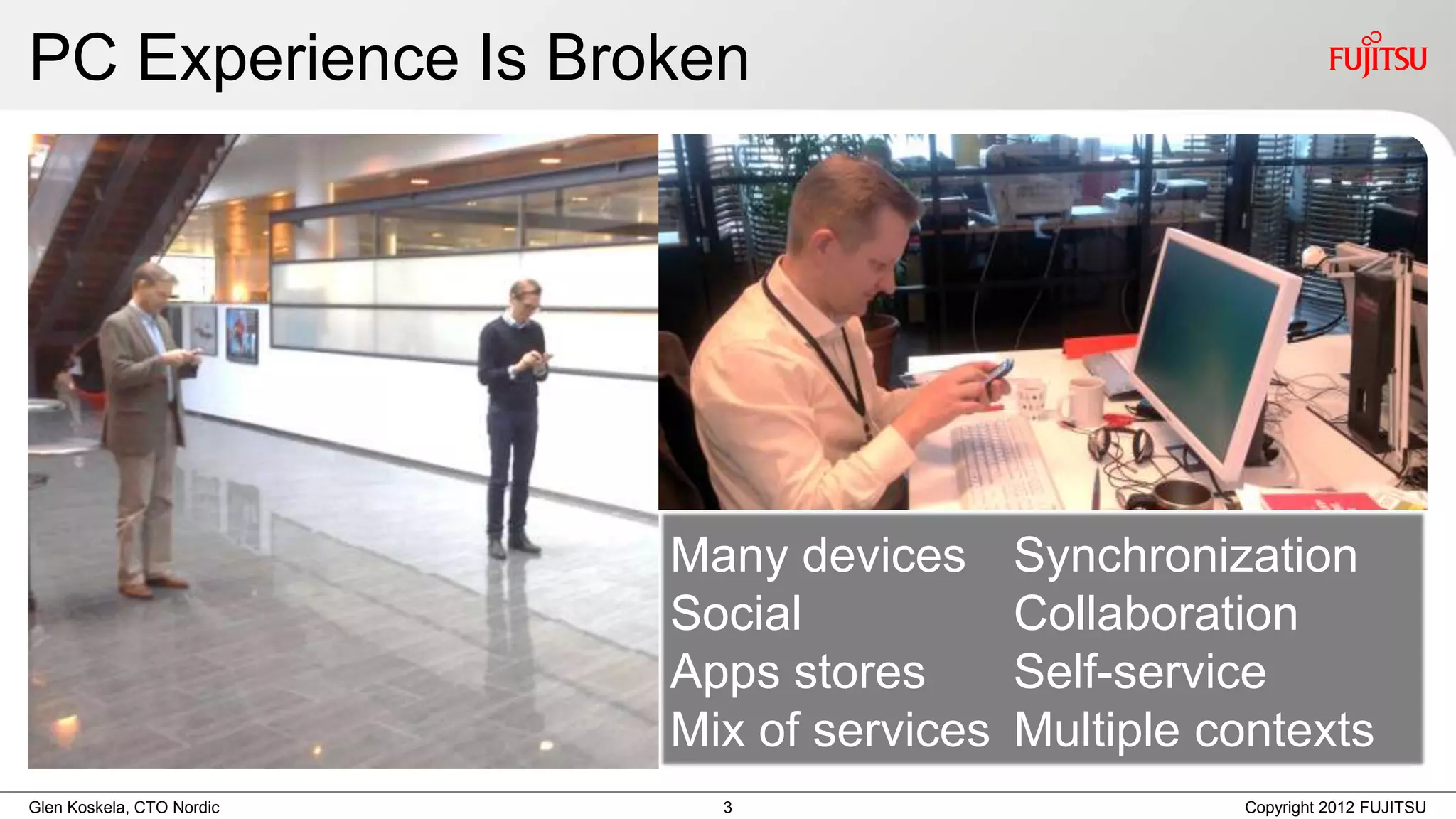 PC Experience Is Broken




                           Many devices      Synchronization
                           Social            Collaboration
                           Apps stores       Self-service
                           Mix of services   Multiple contexts
Glen Koskela, CTO Nordic     3                         Copyright 2012 FUJITSU
 