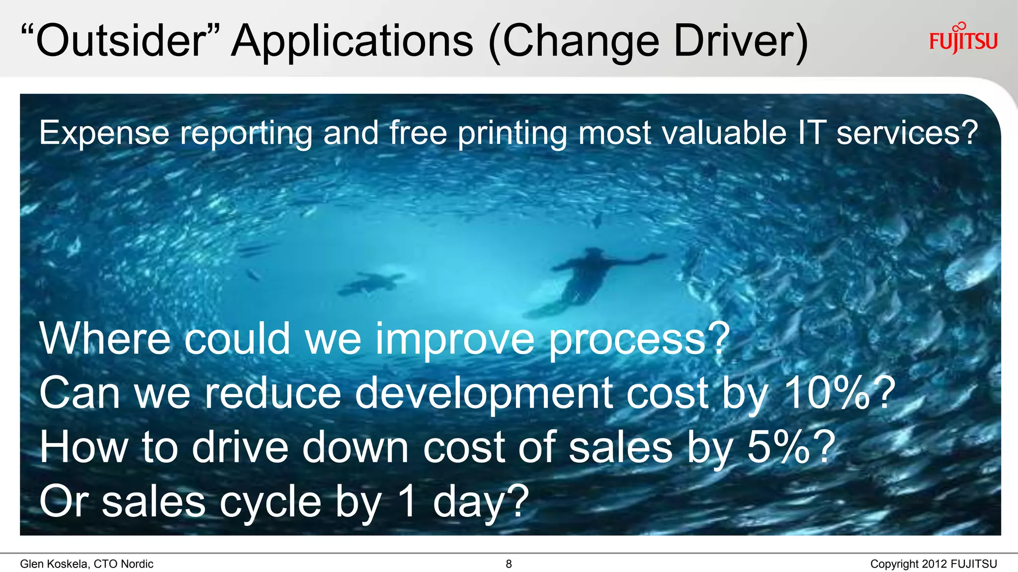 “Outsider” Applications (Change Driver)
   Expense reporting and free printing most valuable IT services?




   Where could we improve process?
   Can we reduce development cost by 10%?
   How to drive down cost of sales by 5%?
   Or sales cycle by 1 day?
Glen Koskela, CTO Nordic         8                       Copyright 2012 FUJITSU
 