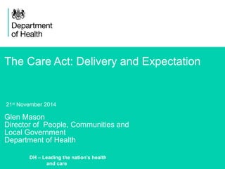 The Care Act: Delivery and Expectation 
21st November 2014 
Glen Mason 
Director of People, Communities and 
Local Government 
Department of Health 
1 
DH – Leading the nation’s health 
and care 
 