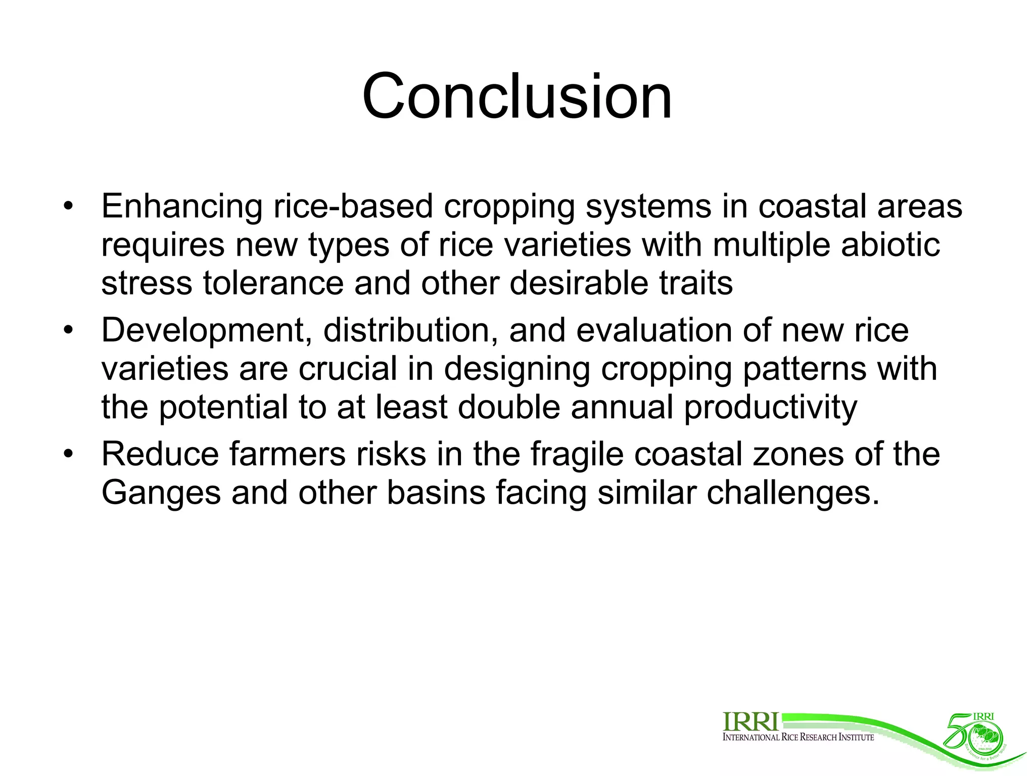 Conclusion Enhancing rice-based cropping systems in coastal areas requires new types of rice varieties with multiple abiotic stress tolerance and other desirable traits Development, distribution, and evaluation of new rice varieties are crucial in designing cropping patterns with the potential to at least double annual productivity Reduce farmers risks in the fragile coastal zones of the Ganges and other basins facing similar challenges.    