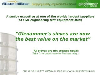 A senior executive at one of the worlds largest suppliers
of civil engineering test equipment said;

“Glenammer’s sieves are now
the best value on the market”
All sieves are not created equal:
Take 2 minutes now to find out why….

Call us Toll Free: 877-SIEVES2 or check out www.precisioneforming.com

 