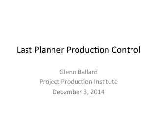 Last	
  Planner	
  Produc/on	
  Control	
  
Glenn	
  Ballard	
  
Project	
  Produc/on	
  Ins/tute	
  
December	
  3,	
  2014	
  
	
  
	
  
 