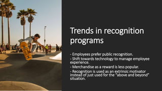 Trends in recognition
programs
- Employees prefer public recognition.
- Shift towards technology to manage employee
experience.
- Merchandise as a reward is less popular.
- Recognition is used as an extrinsic motivator
instead of just used for the “above and beyond”
situation.
 