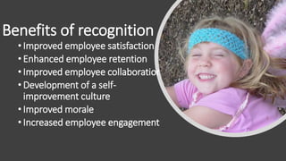 • Improved employee satisfaction
• Enhanced employee retention
• Improved employee collaboration
• Development of a self-
improvement culture
• Improved morale
• Increased employee engagement
Benefits of recognition
 