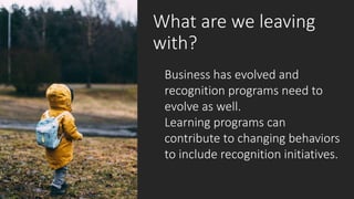 What are we leaving
with?
Business has evolved and
recognition programs need to
evolve as well.
Learning programs can
contribute to changing behaviors
to include recognition initiatives.
 