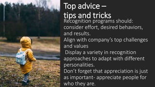 Top advice –
tips and tricks
Recognition programs should:
consider effort, desired behaviors,
and results.
Align with company’s top challenges
and values
Display a variety in recognition
approaches to adapt with different
personalities.
Don’t forget that appreciation is just
as important- appreciate people for
who they are.
 