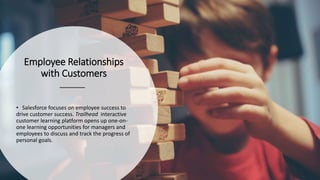 Employee Relationships
with Customers
• Salesforce focuses on employee success to
drive customer success. Trailhead interactive
customer learning platform opens up one-on-
one learning opportunities for managers and
employees to discuss and track the progress of
personal goals.
 
