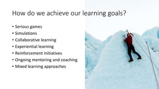 • Serious games
• Simulations
• Collaborative learning
• Experiential learning
• Reinforcement initiatives
• Ongoing mentoring and coaching
• Mixed learning approaches
How do we achieve our learning goals?
 