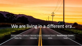 Product Centric – Product + Services Centric – Customer Centric – Relationship Centric
1960s-70s 1980s-90s 2000s Today
We are living in a different era…
 