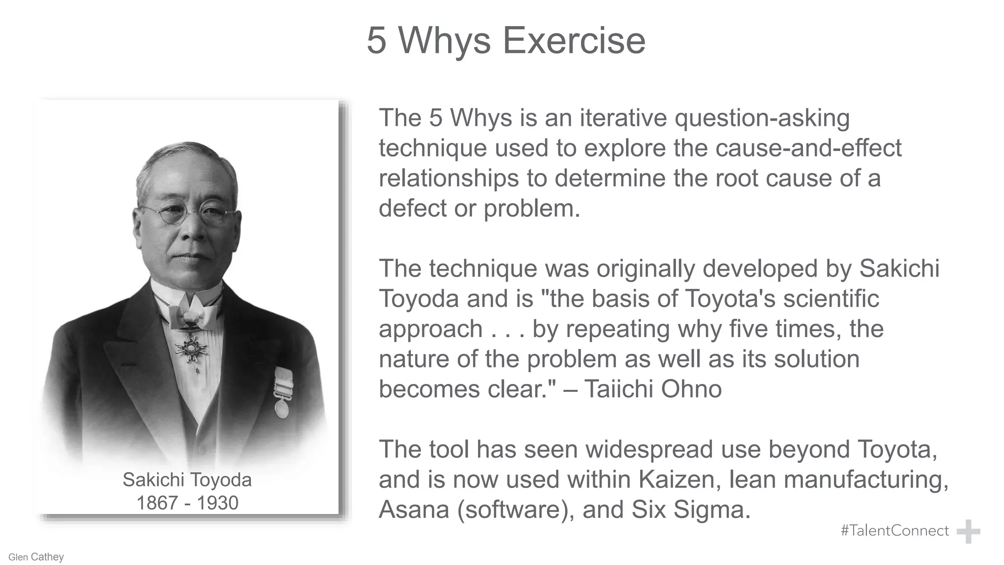 5 Whys Exercise
Sakichi Toyoda
1867 - 1930
The 5 Whys is an iterative question-asking
technique used to explore the cause-and-effect
relationships to determine the root cause of a
defect or problem.
The technique was originally developed by Sakichi
Toyoda and is "the basis of Toyota's scientific
approach . . . by repeating why five times, the
nature of the problem as well as its solution
becomes clear." – Taiichi Ohno
The tool has seen widespread use beyond Toyota,
and is now used within Kaizen, lean manufacturing,
Asana (software), and Six Sigma.
Glen Cathey
 