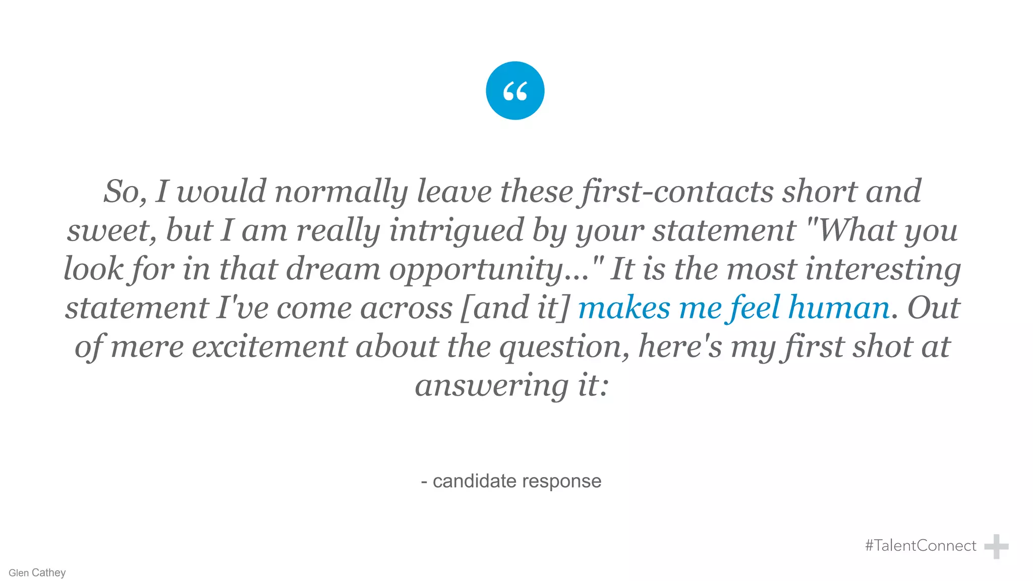 So, I would normally leave these first-contacts short and
sweet, but I am really intrigued by your statement "What you
look for in that dream opportunity..." It is the most interesting
statement I've come across [and it] makes me feel human. Out
of mere excitement about the question, here's my first shot at
answering it:
- candidate response
Glen Cathey
 