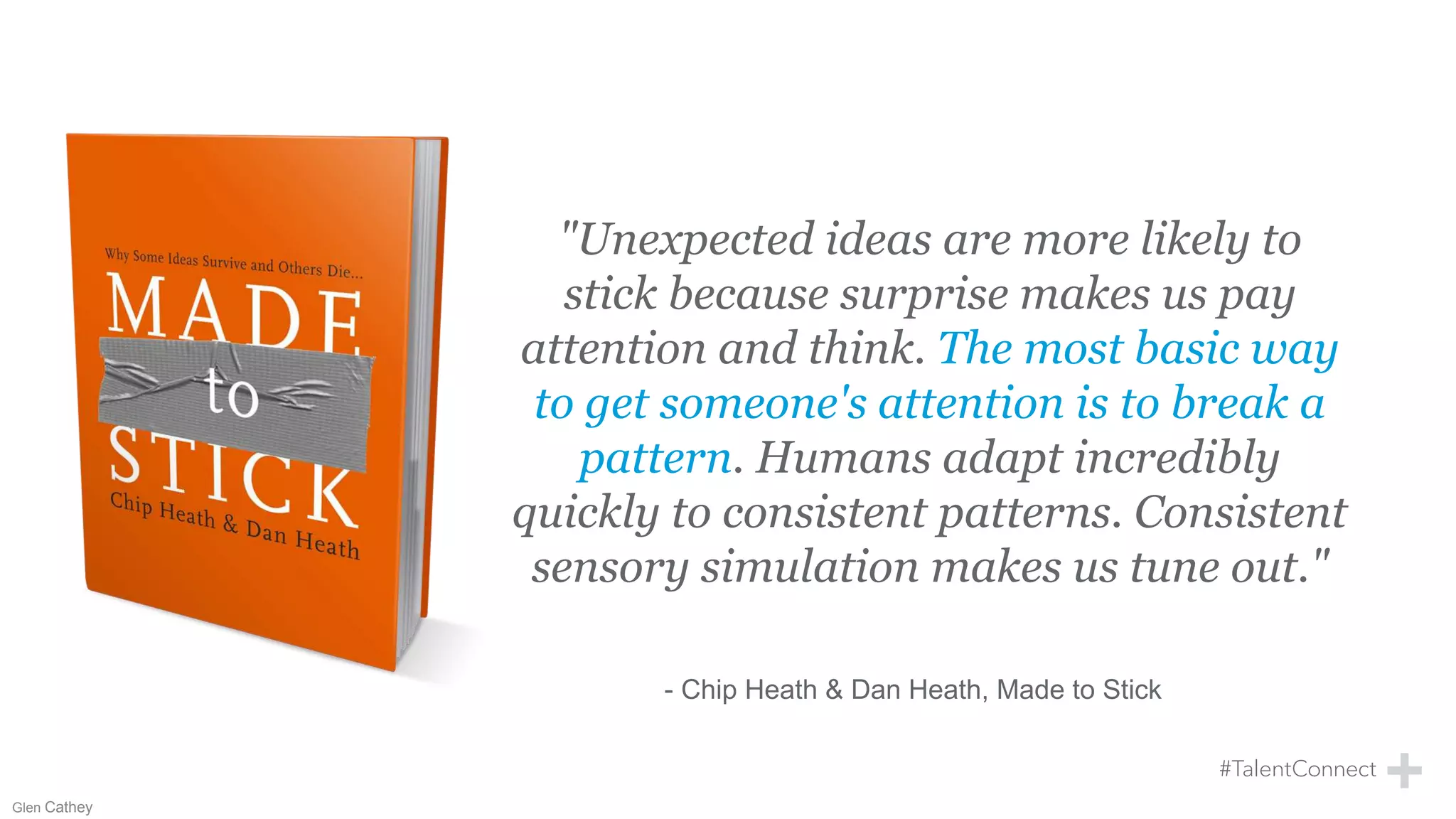"Unexpected ideas are more likely to
stick because surprise makes us pay
attention and think. The most basic way
to get someone's attention is to break a
pattern. Humans adapt incredibly
quickly to consistent patterns. Consistent
sensory simulation makes us tune out."
- Chip Heath & Dan Heath, Made to Stick
Glen Cathey
 