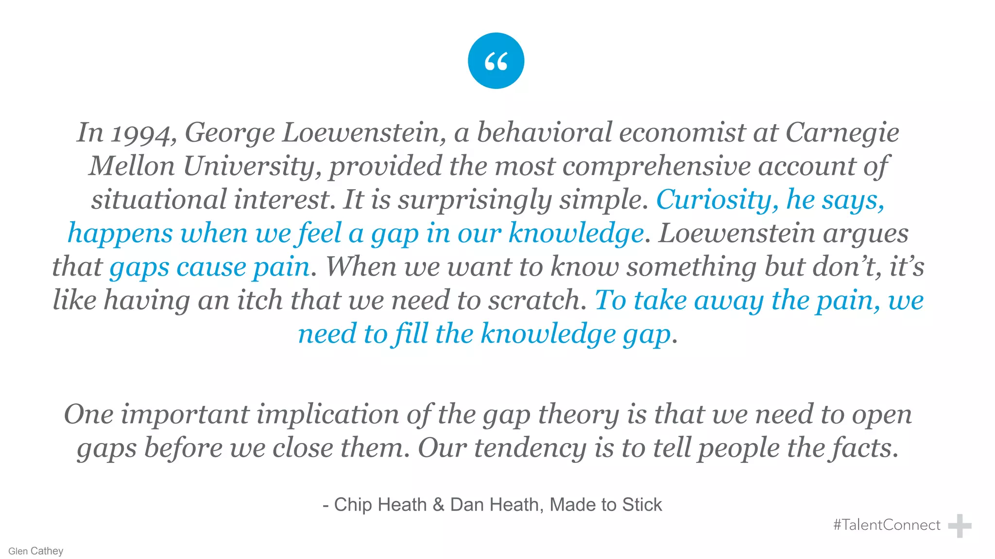 In 1994, George Loewenstein, a behavioral economist at Carnegie
Mellon University, provided the most comprehensive account of
situational interest. It is surprisingly simple. Curiosity, he says,
happens when we feel a gap in our knowledge. Loewenstein argues
that gaps cause pain. When we want to know something but don’t, it’s
like having an itch that we need to scratch. To take away the pain, we
need to fill the knowledge gap.
One important implication of the gap theory is that we need to open
gaps before we close them. Our tendency is to tell people the facts.
- Chip Heath & Dan Heath, Made to Stick
Glen Cathey
 