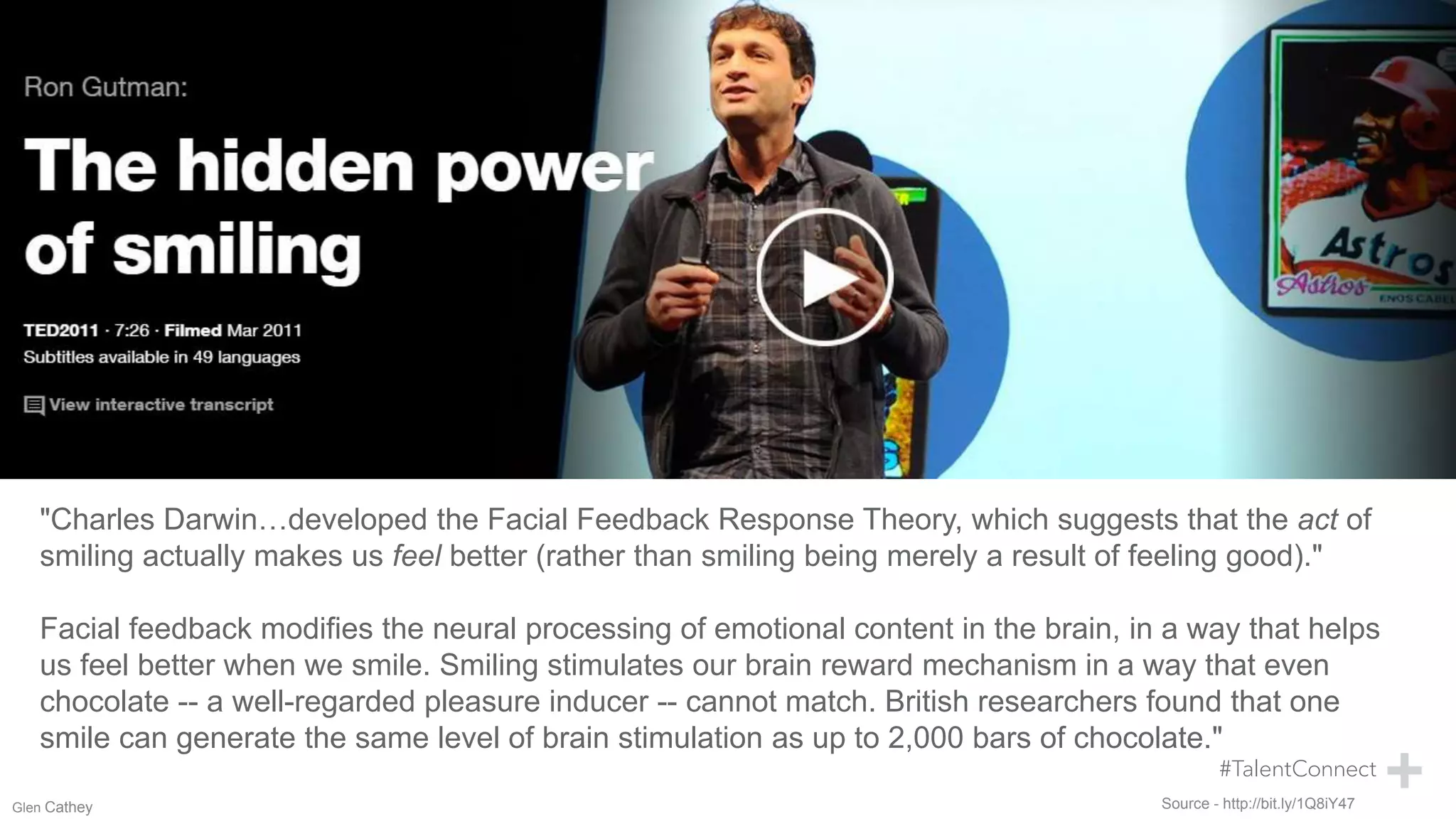 Source - http://bit.ly/1Q8iY47
"Charles Darwin…developed the Facial Feedback Response Theory, which suggests that the act of
smiling actually makes us feel better (rather than smiling being merely a result of feeling good)."
Facial feedback modifies the neural processing of emotional content in the brain, in a way that helps
us feel better when we smile. Smiling stimulates our brain reward mechanism in a way that even
chocolate -- a well-regarded pleasure inducer -- cannot match. British researchers found that one
smile can generate the same level of brain stimulation as up to 2,000 bars of chocolate."
Glen Cathey
 