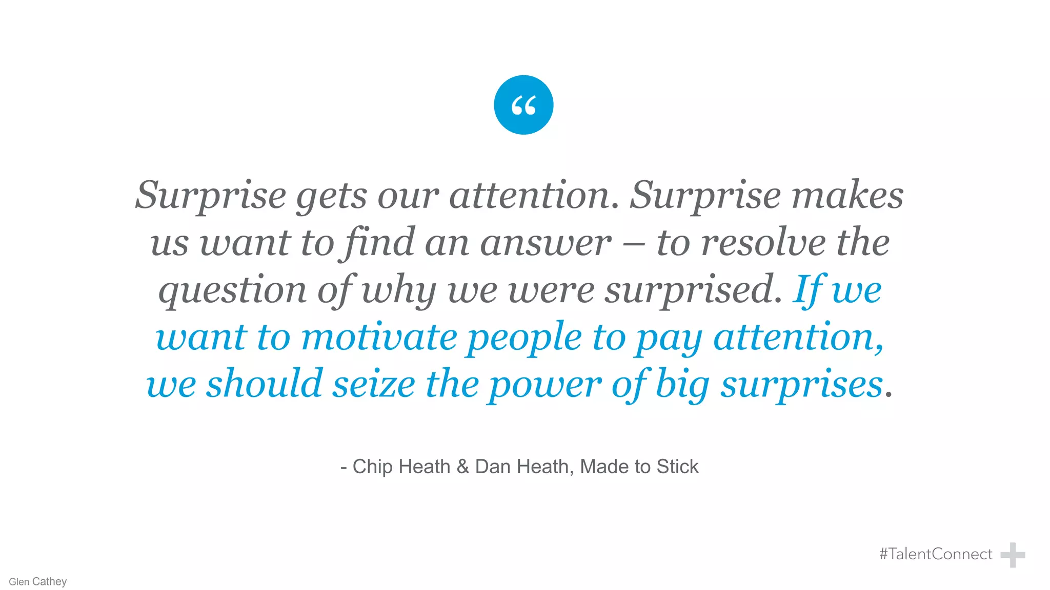 Surprise gets our attention. Surprise makes
us want to find an answer – to resolve the
question of why we were surprised. If we
want to motivate people to pay attention,
we should seize the power of big surprises.
- Chip Heath & Dan Heath, Made to Stick
Glen Cathey
 