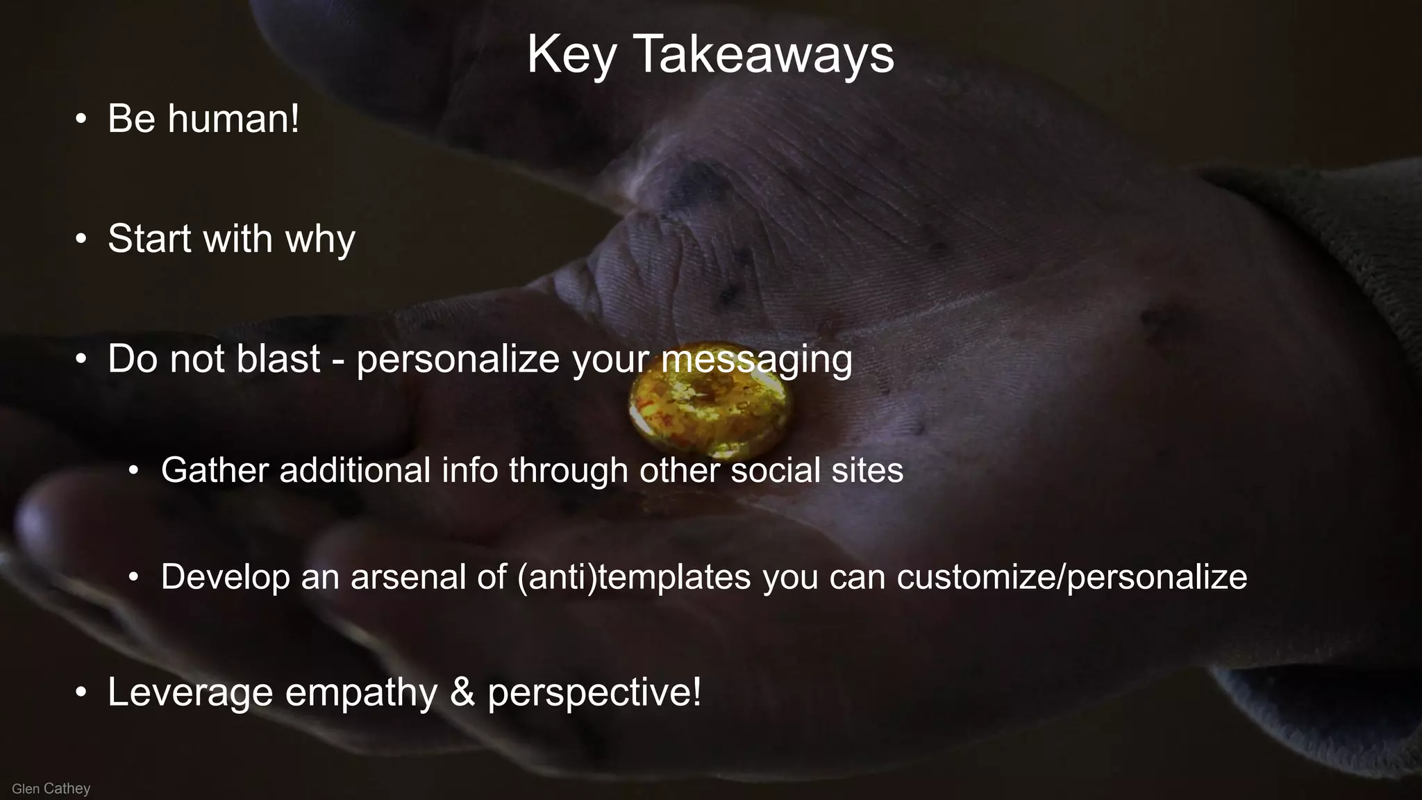 • Be human!
• Start with why
• Do not blast - personalize your messaging
• Gather additional info through other social sites
• Develop an arsenal of (anti)templates you can customize/personalize
• Leverage empathy & perspective!
Key Takeaways
Glen Cathey
 