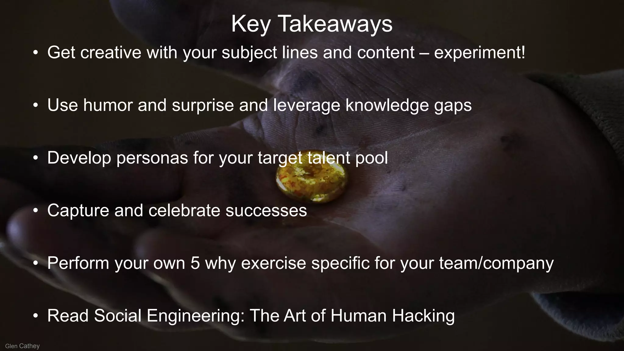 Key Takeaways
• Get creative with your subject lines and content – experiment!
• Use humor and surprise and leverage knowledge gaps
• Develop personas for your target talent pool
• Capture and celebrate successes
• Perform your own 5 why exercise specific for your team/company
• Read Social Engineering: The Art of Human Hacking
Glen Cathey
 