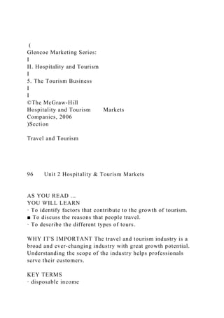 (
Glencoe Marketing Series:
I
II. Hospitality and Tourism
I
5. The Tourism Business
I
I
©The McGraw-Hill
Hospitality and Tourism Markets
Companies, 2006
)Section
Travel and Tourism
96 Unit 2 Hospitality & Tourism Markets
AS YOU READ ...
YOU WILL LEARN
· To identify factors that contribute to the growth of tourism.
■ To discuss the reasons that people travel.
· To describe the different types of tours.
WHY IT'S IMPORTANT The travel and tourism industry is a
broad and ever-changing industry with great growth potential.
Understanding the scope of the industry helps professionals
serve their customers.
KEY TERMS
· disposable income
 
