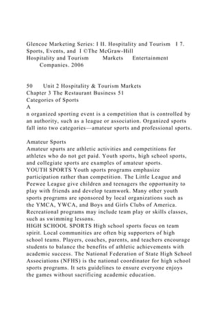 Glencoe Marketing Series: I II. Hospitality and Tourism I 7.
Sports, Events, and I ©The McGraw-Hill
Hospitality and Tourism Markets Entertainment
Companies. 2006
50 Unit 2 Hospitality & Tourism Markets
Chapter 3 The Restaurant Business 51
Categories of Sports
A
n organized sporting event is a competition that is controlled by
an authority, such as a league or association. Organized sports
fall into two categories—amateur sports and professional sports.
Amateur Sports
Amateur spurts are athletic activities and competitions for
athletes who do not get paid. Youth sports, high school sports,
and collegiate sports are examples of amateur sports.
YOUTH SPORTS Youth sports programs emphasize
participation rather than competition. The Little League and
Peewee League give children and teenagers the opportunity to
play with friends and develop teamwork. Many other youth
sports programs are sponsored by local organizations such as
the YMCA, YWCA, and Boys and Girls Clubs of America.
Recreational programs may include team play or skills classes,
such as swimming lessons.
HIGH SCHOOL SPORTS High school sports focus on team
spirit. Local communities are often big supporters of high
school teams. Players, coaches, parents, and teachers encourage
students to balance the benefits of athletic achievements with
academic success. The National Federation of State High School
Associations (NFHS) is the national coordinator for high school
sports programs. It sets guidelines to ensure everyone enjoys
the games without sacrificing academic education.
 
