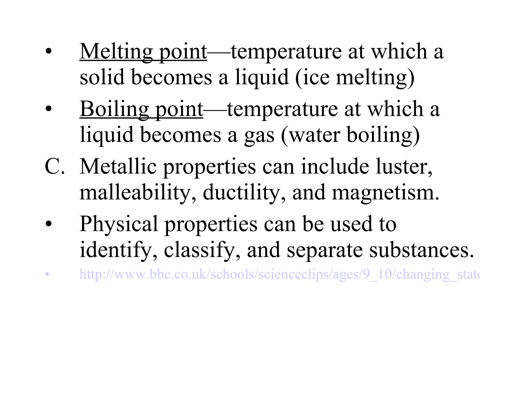 Melting point —temperature at which a solid becomes a liquid (ice melting) Boiling point —temperature at which a liquid becomes a gas (water boiling) Metallic properties can include luster, malleability, ductility, and magnetism. Physical properties can be used to identify, classify, and separate substances. http://www.bbc.co.uk/schools/scienceclips/ages/9_10/changing_state_fs.shtml 