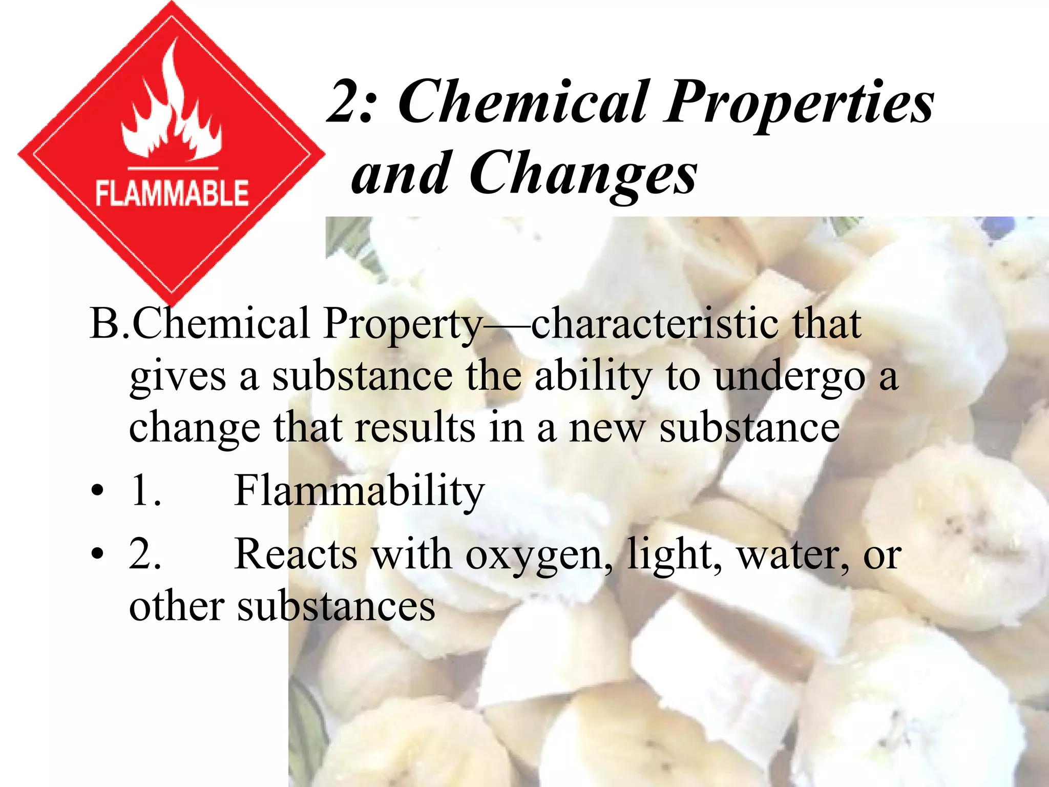 Section 2: Chemical Properties and Changes Chemical Property—characteristic that gives a substance the ability to undergo a change that results in a new substance 1.      Flammability 2.      Reacts with oxygen, light, water, or other substances 