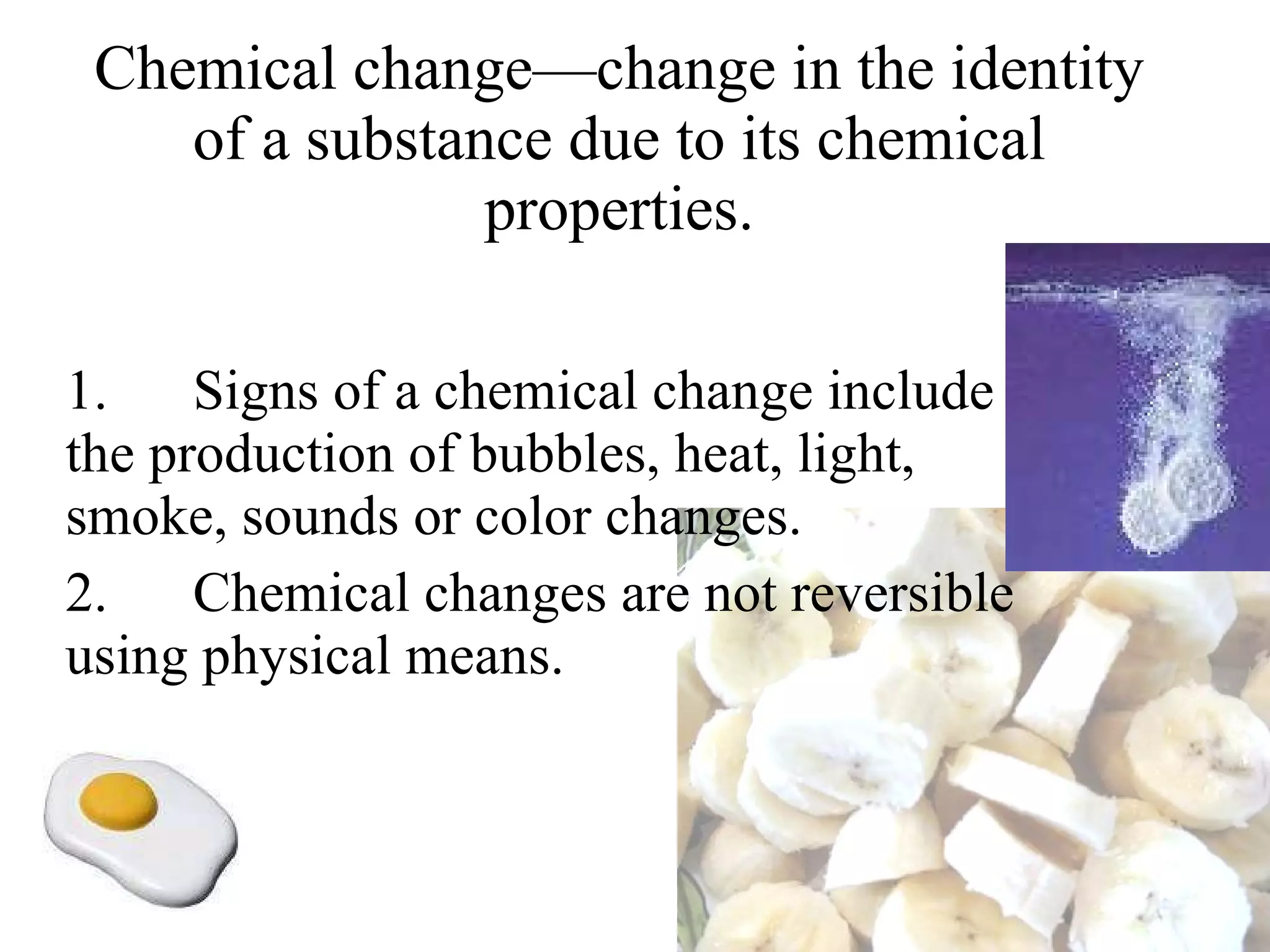 Chemical change—change in the identity of a substance due to its chemical properties. 1.      Signs of a chemical change include the production of bubbles, heat, light, smoke, sounds or color changes. 2.      Chemical changes are not reversible using physical means. 