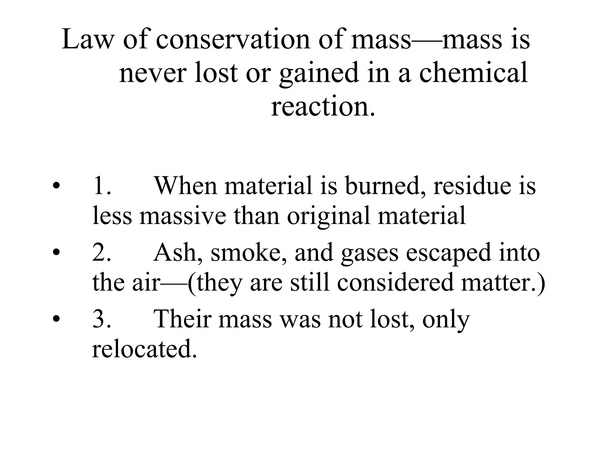 Law of conservation of mass—mass is never lost or gained in a chemical reaction. 1.      When material is burned, residue is less massive than original material 2.      Ash, smoke, and gases escaped into the air—(they are still considered matter.) 3.      Their mass was not lost, only relocated. 
