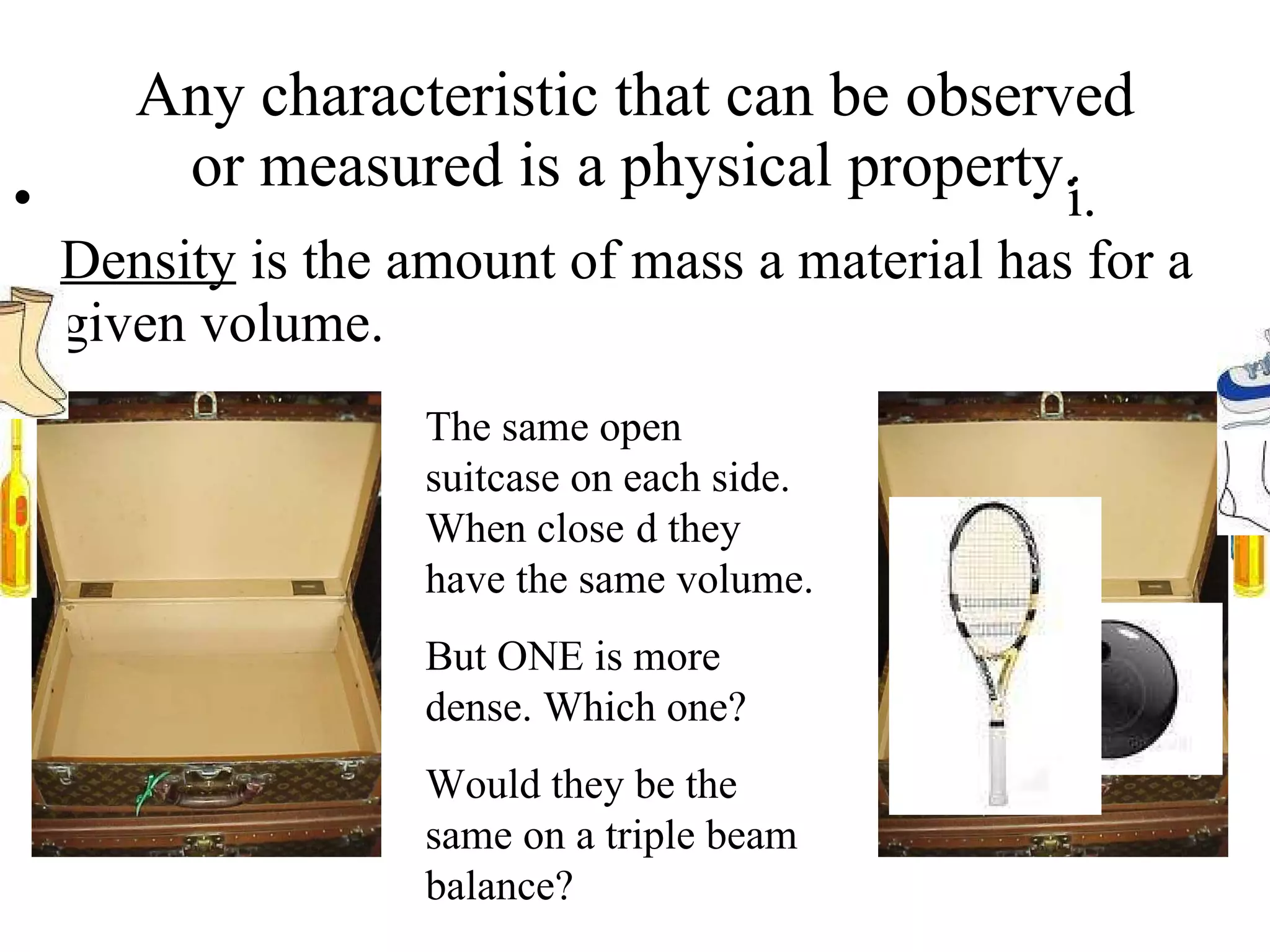 Any characteristic that can be observed or measured is a physical property.                                                                i.       Density  is the amount of mass a material has for a given volume.  The same open suitcase on each side. When close   d they have the same volume.  But ONE is more dense. Which one? Would they be the same on a triple beam balance? 