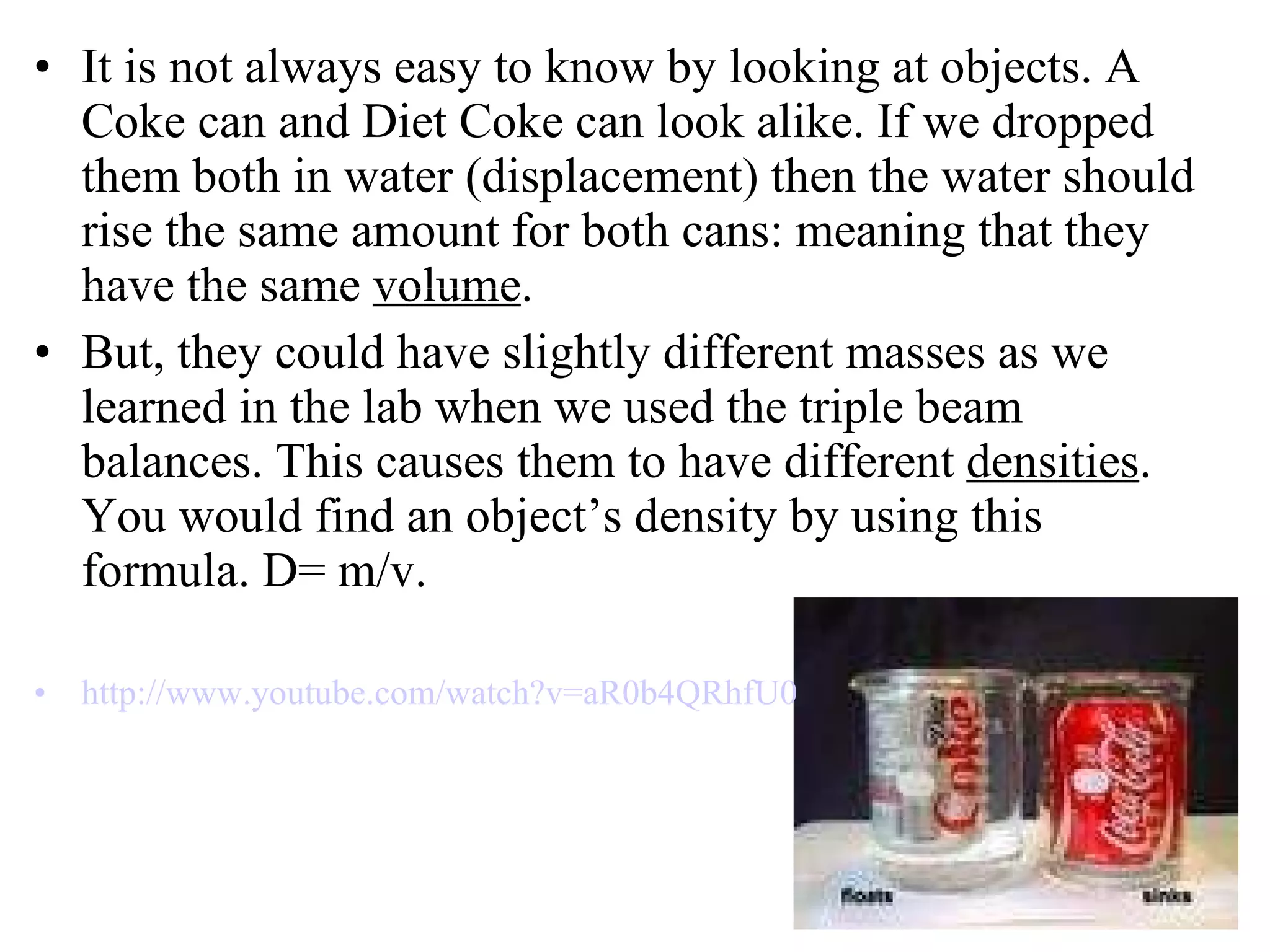 It is not always easy to know by looking at objects. A Coke can and Diet Coke can look alike. If we dropped them both in water (displacement) then the water should rise the same amount for both cans: meaning that they have the same  volume .  But, they could have slightly different masses as we learned in the lab when we used the triple beam balances. This causes them to have different  densities . You would find an object’s density by using this formula. D= m/v. http:// www.youtube.com/watch?v =aR0b4QRhfU0 