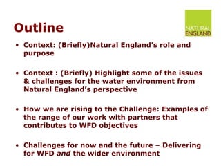 Outline Context: (Briefly)Natural England’s role and purpose Context : (Briefly) Highlight some of the issues & challenges for the water environment from Natural England’s perspective How we are rising to the Challenge: Examples of the range of our work with partners that contributes to WFD objectives  Challenges for now and the future – Delivering for WFD  and  the wider environment 