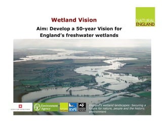 Wetland Vision Aim: Develop a 50-year Vision for  England’s freshwater wetlands  England’s wetland landscapes: Securing a future for nature, people and the historic environment 